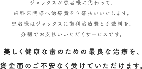 ジャックスが患者様に代わって、歯科医院様へ治療費を立替払いいたします。患者様はジャックスに歯科治療費と手数料を、分割でお支払いいただくサービスです。美しく健康な歯のための最良な治療を、資金面のご不安なく受けていただけます。