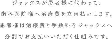 ジャックスが患者様に代わって、歯科医院様へ治療費を立替払いいたします。患者様は治療費と手数料をジャックスへ分割でお支払いいただくサービスです。